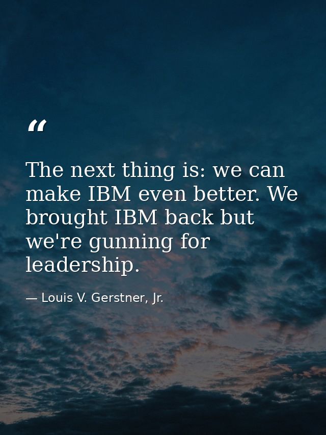The next thing is: we can make IBM even better. We brought IBM back but we're gunning for leadership. — Louis V. Gerstner, Jr.