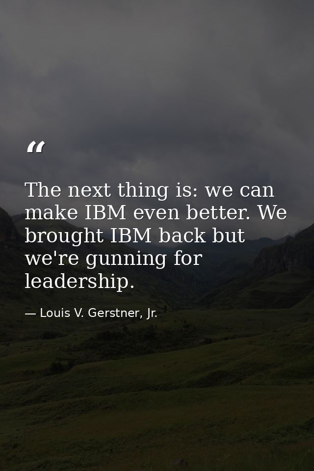 The next thing is: we can make IBM even better. We brought IBM back but we're gunning for leadership. — Louis V. Gerstner, Jr.