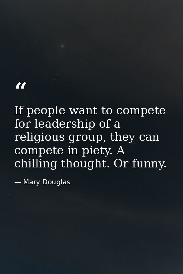 If people want to compete for leadership of a religious group, they can compete in piety. A chilling thought. Or funny. — Mary Douglas