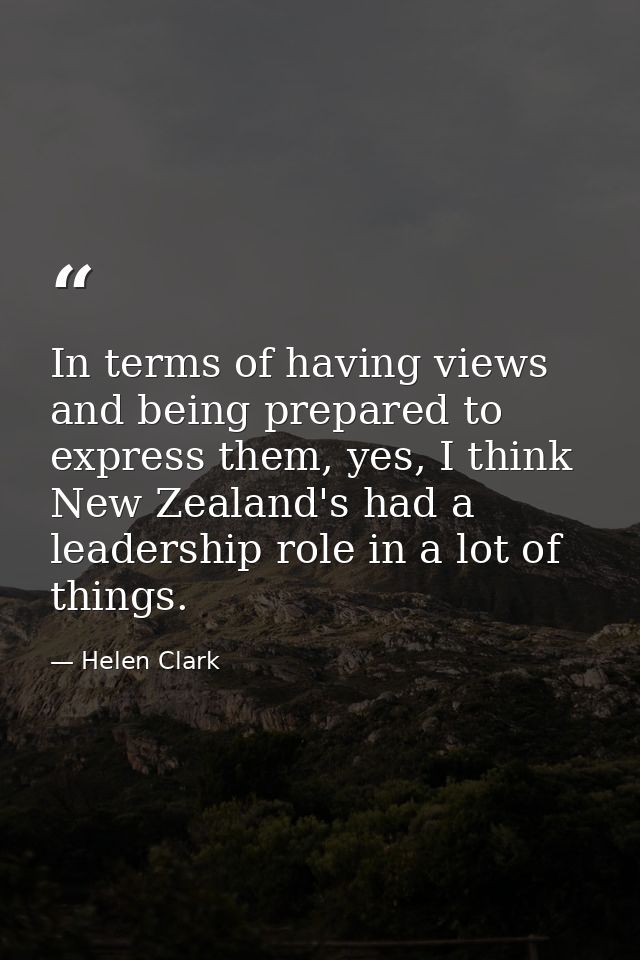 In terms of having views and being prepared to express them, yes, I think New Zealand's had a leadership role in a lot o — Helen Clark