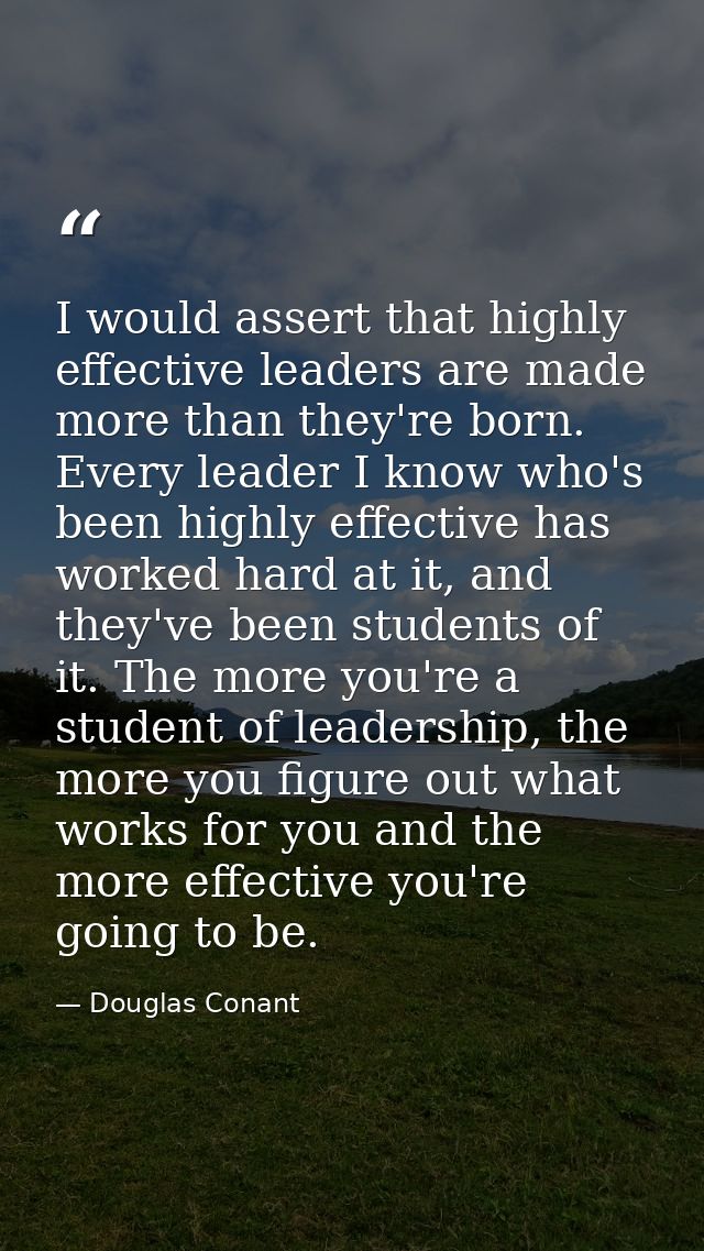 I would assert that highly effective leaders are made more than they're born. Every leader I know who's been highly effe — Douglas Conant