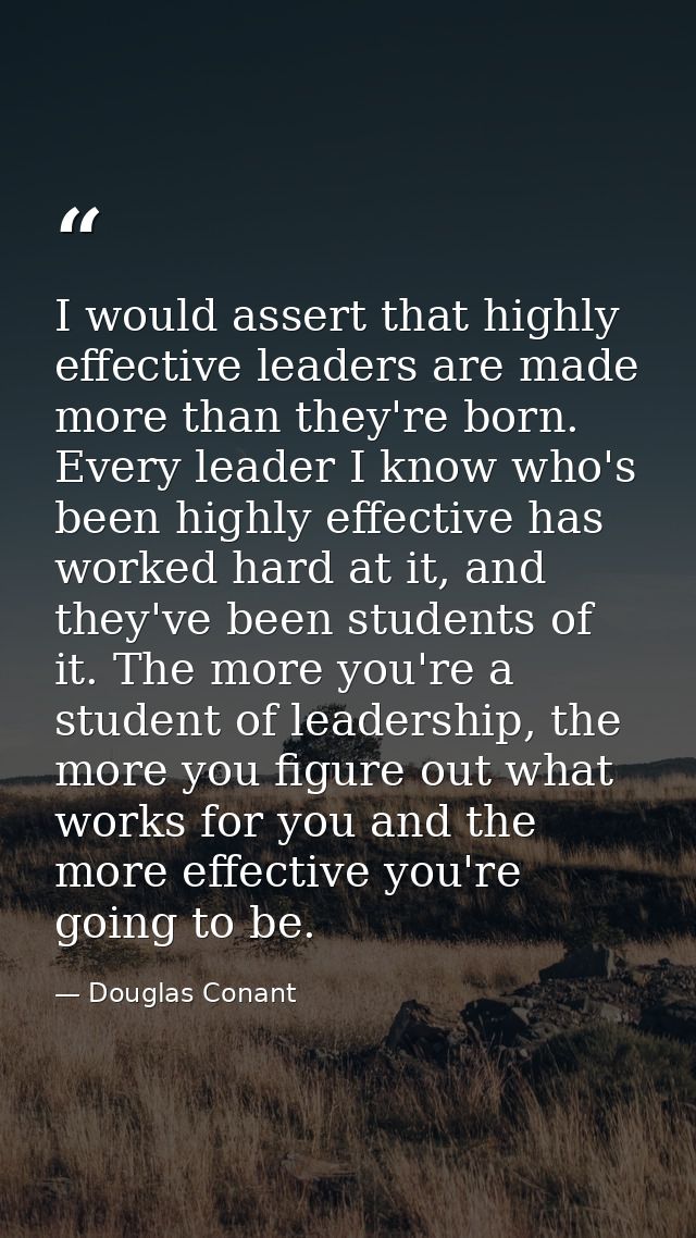 I would assert that highly effective leaders are made more than they're born. Every leader I know who's been highly effe — Douglas Conant