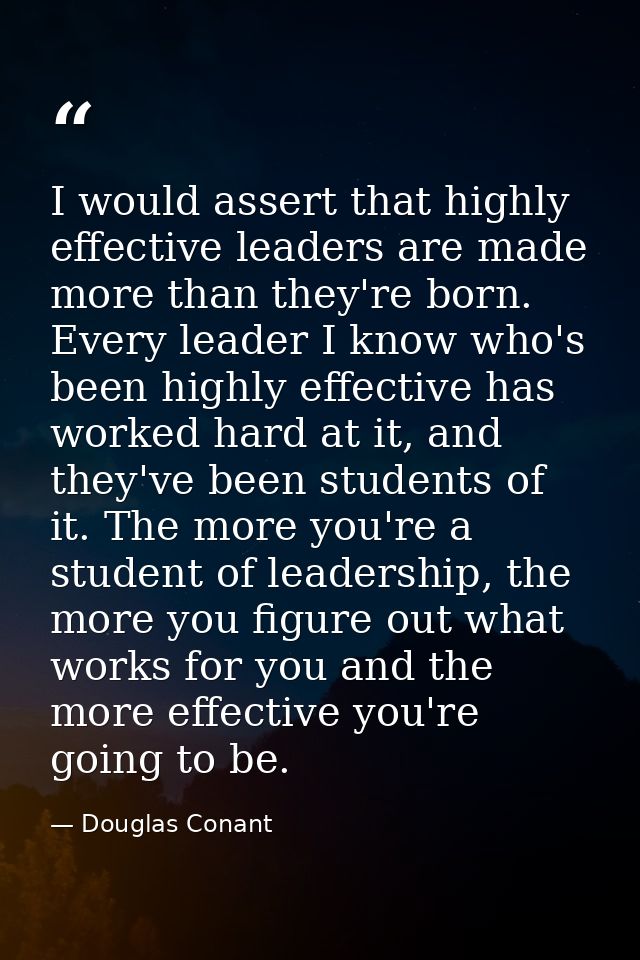 I would assert that highly effective leaders are made more than they're born. Every leader I know who's been highly effe — Douglas Conant