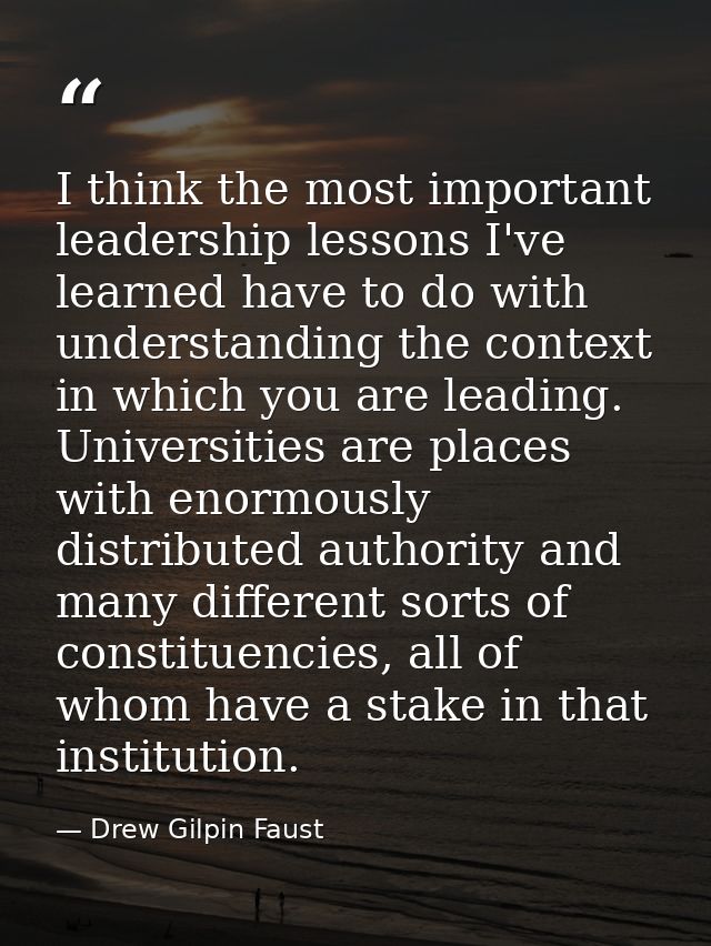 I think the most important leadership lessons I've learned have to do with understanding the context in which you are le — Drew Gilpin Faust