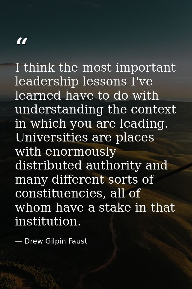 I think the most important leadership lessons I've learned have to do with understanding the context in which you are le — Drew Gilpin Faust