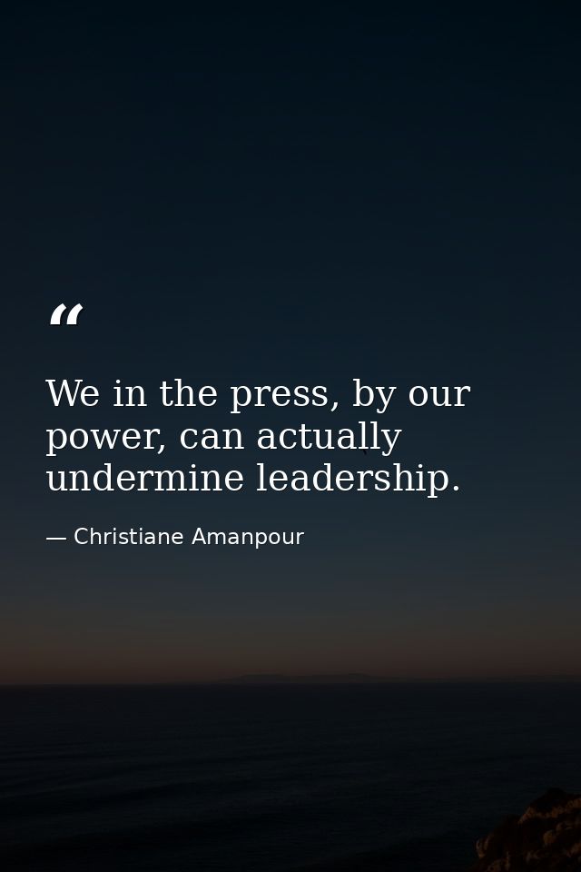 We in the press, by our power, can actually undermine leadership. — Christiane Amanpour