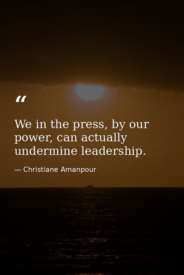 We in the press, by our power, can actually undermine leadership. — Christiane Amanpour