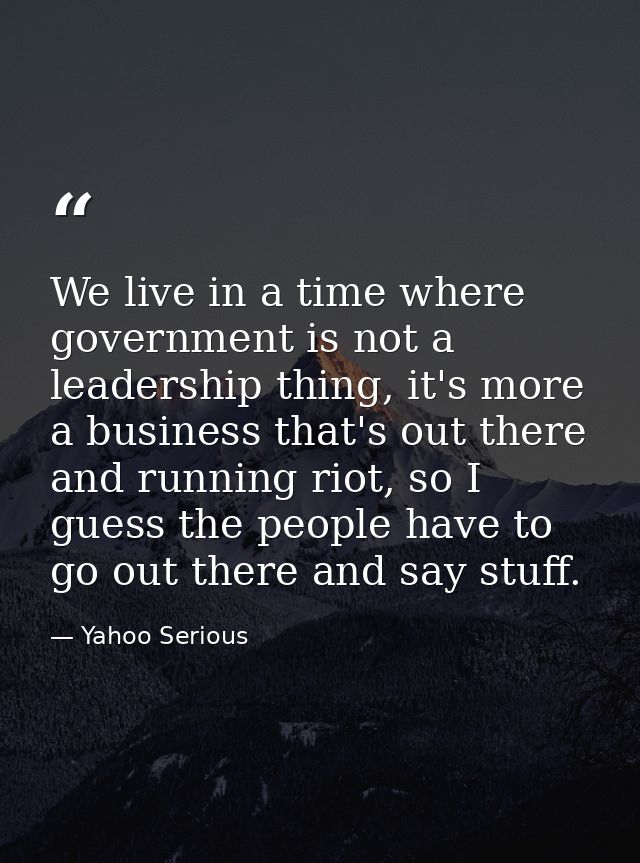 We live in a time where government is not a leadership thing, it's more a business that's out there and running riot, so — Yahoo Serious
