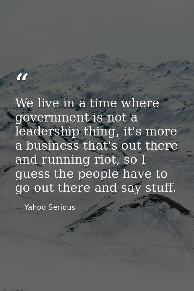 We live in a time where government is not a leadership thing, it's more a business that's out there and running riot, so — Yahoo Serious