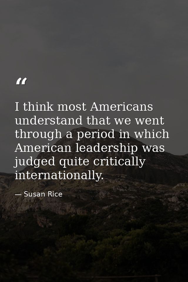 I think most Americans understand that we went through a period in which American leadership was judged quite critically — Susan Rice