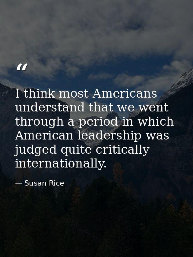 I think most Americans understand that we went through a period in which American leadership was judged quite critically — Susan Rice