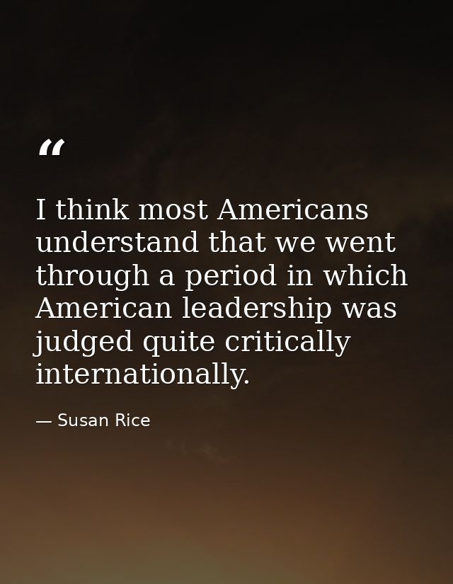 I think most Americans understand that we went through a period in which American leadership was judged quite critically — Susan Rice
