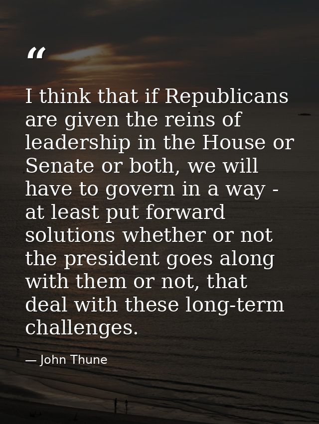 I think that if Republicans are given the reins of leadership in the House or Senate or both, we will have to govern in  — John Thune