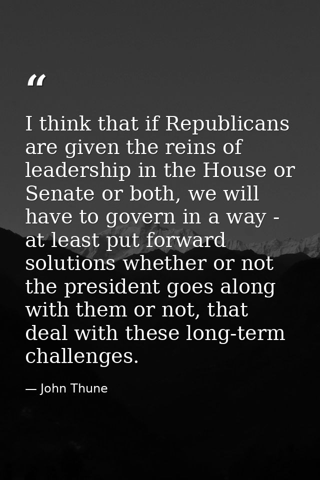 I think that if Republicans are given the reins of leadership in the House or Senate or both, we will have to govern in  — John Thune