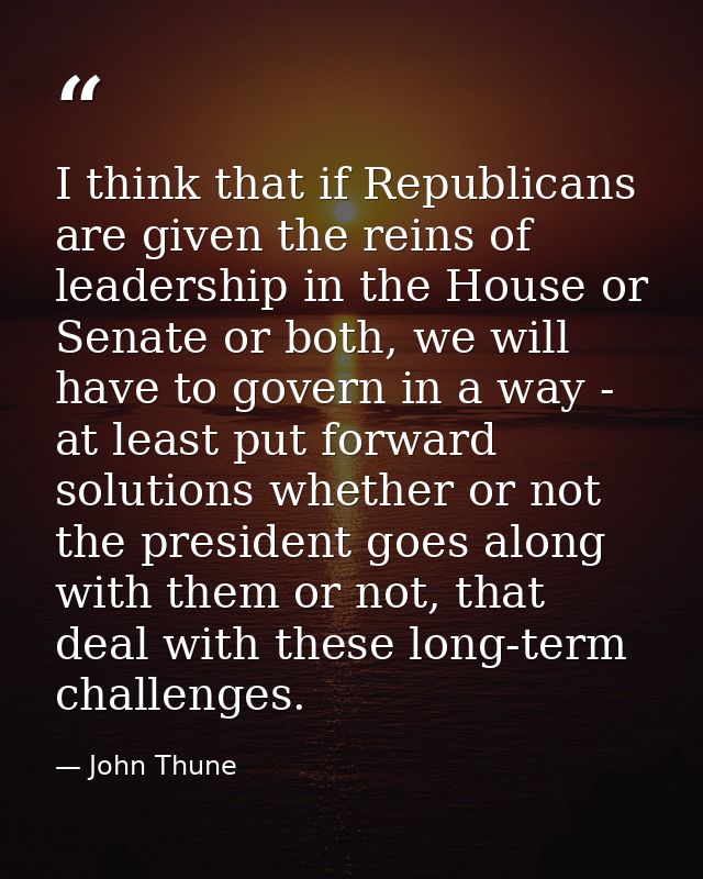 I think that if Republicans are given the reins of leadership in the House or Senate or both, we will have to govern in  — John Thune