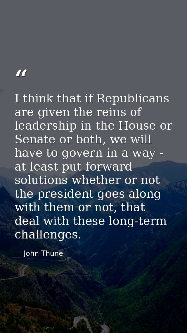 I think that if Republicans are given the reins of leadership in the House or Senate or both, we will have to govern in  — John Thune