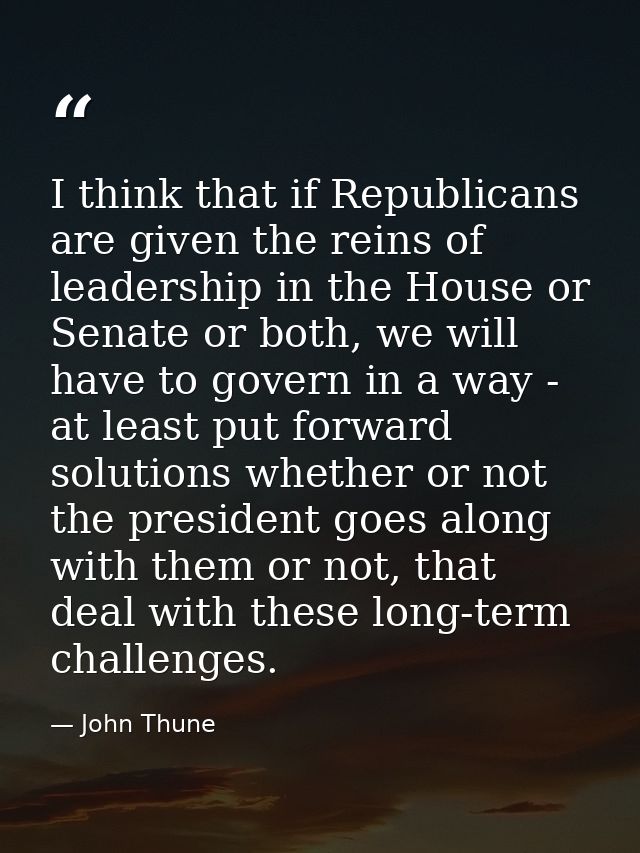 I think that if Republicans are given the reins of leadership in the House or Senate or both, we will have to govern in  — John Thune