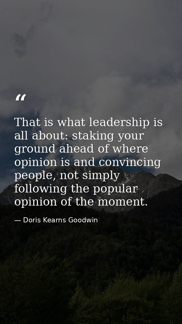 That is what leadership is all about: staking your ground ahead of where opinion is and convincing people, not simply fo — Doris Kearns Goodwin