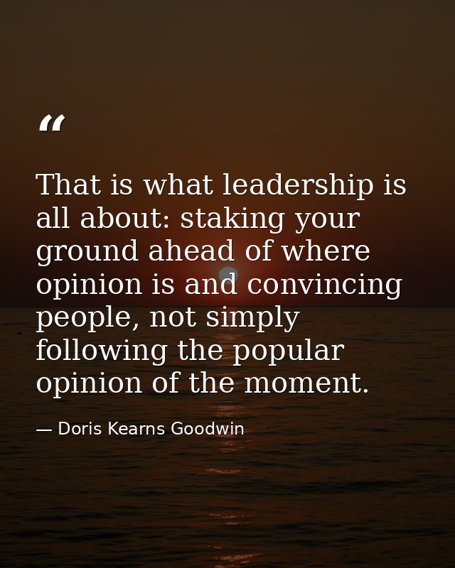 That is what leadership is all about: staking your ground ahead of where opinion is and convincing people, not simply fo — Doris Kearns Goodwin