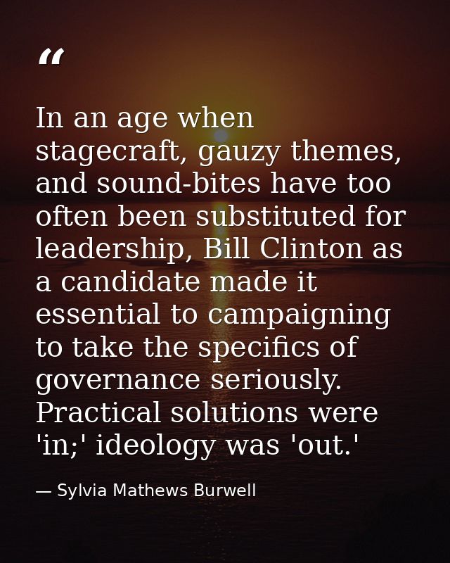 In an age when stagecraft, gauzy themes, and sound-bites have too often been substituted for leadership, Bill Clinton as — Sylvia Mathews Burwell