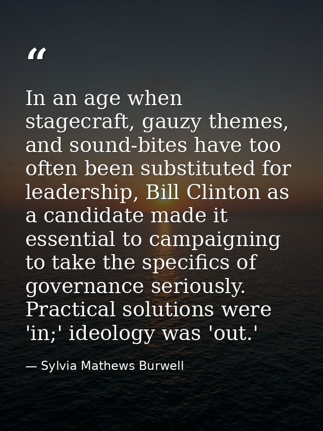 In an age when stagecraft, gauzy themes, and sound-bites have too often been substituted for leadership, Bill Clinton as — Sylvia Mathews Burwell