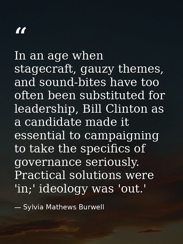 In an age when stagecraft, gauzy themes, and sound-bites have too often been substituted for leadership, Bill Clinton as — Sylvia Mathews Burwell