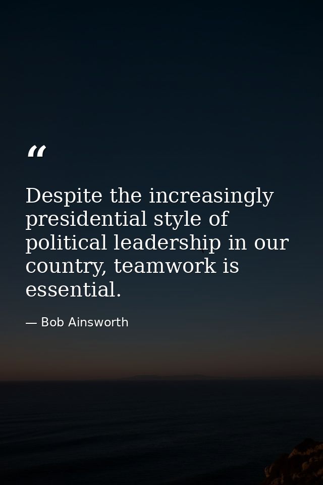 Despite the increasingly presidential style of political leadership in our country, teamwork is essential. — Bob Ainsworth
