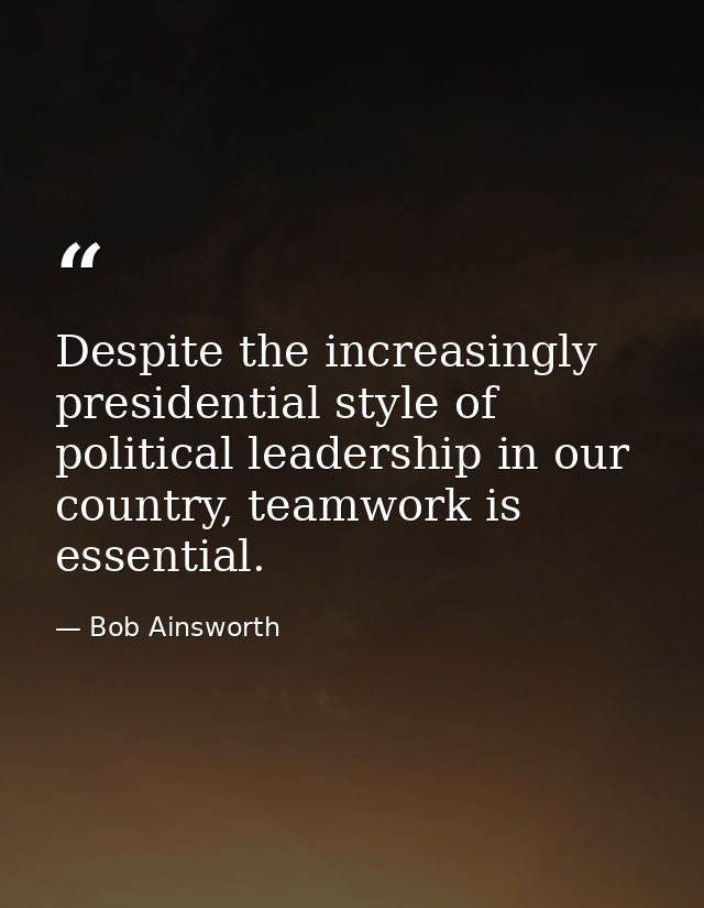 Despite the increasingly presidential style of political leadership in our country, teamwork is essential. — Bob Ainsworth