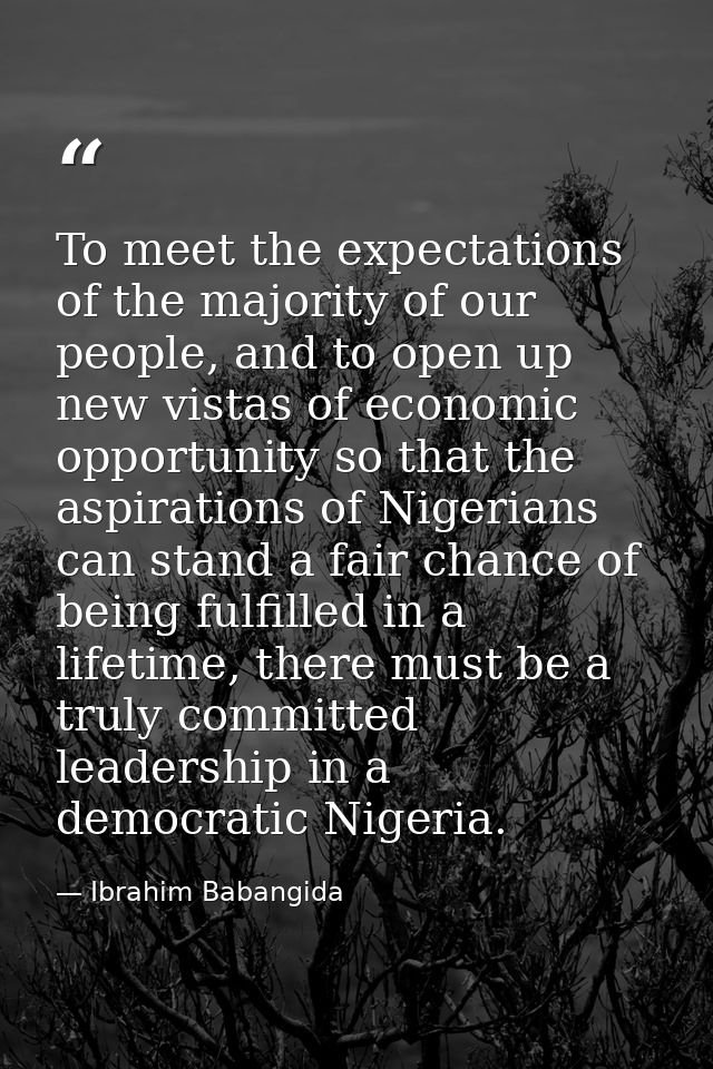 To meet the expectations of the majority of our people, and to open up new vistas of economic opportunity so that the as — Ibrahim Babangida