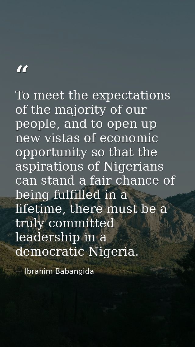 To meet the expectations of the majority of our people, and to open up new vistas of economic opportunity so that the as — Ibrahim Babangida