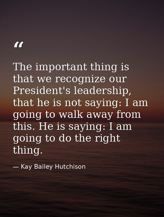 The important thing is that we recognize our President's leadership, that he is not saying: I am going to walk away from — Kay Bailey Hutchison