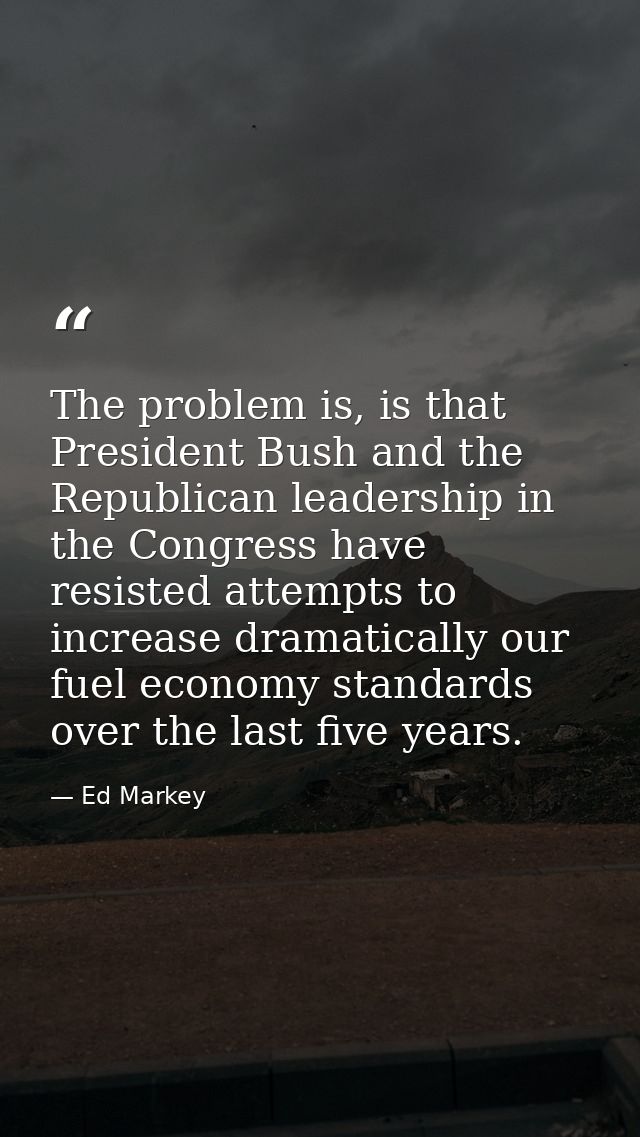 The problem is, is that President Bush and the Republican leadership in the Congress have resisted attempts to increase  — Ed Markey