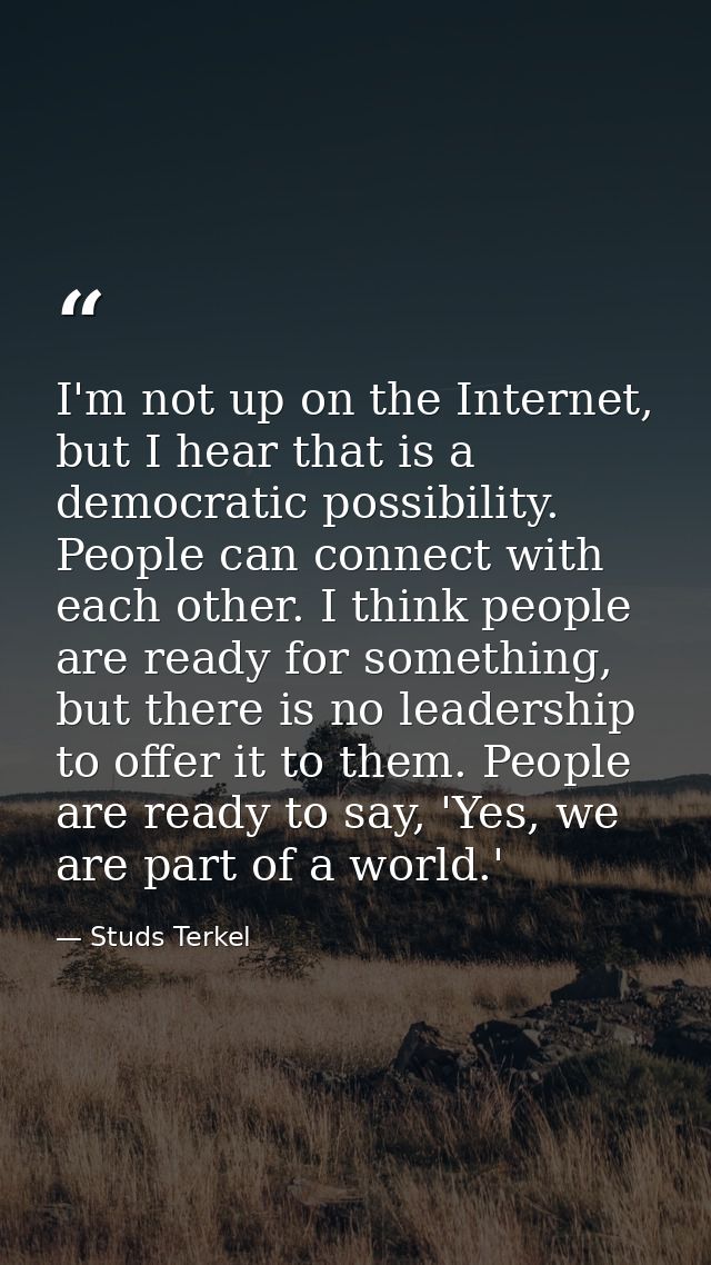 I'm not up on the Internet, but I hear that is a democratic possibility. People can connect with each other. I think peo — Studs Terkel