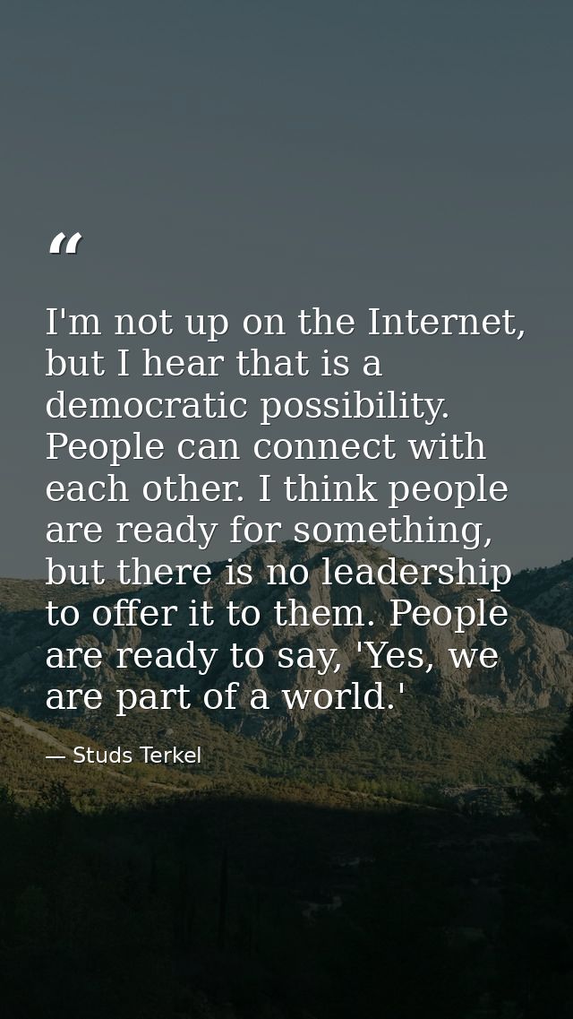 I'm not up on the Internet, but I hear that is a democratic possibility. People can connect with each other. I think peo — Studs Terkel
