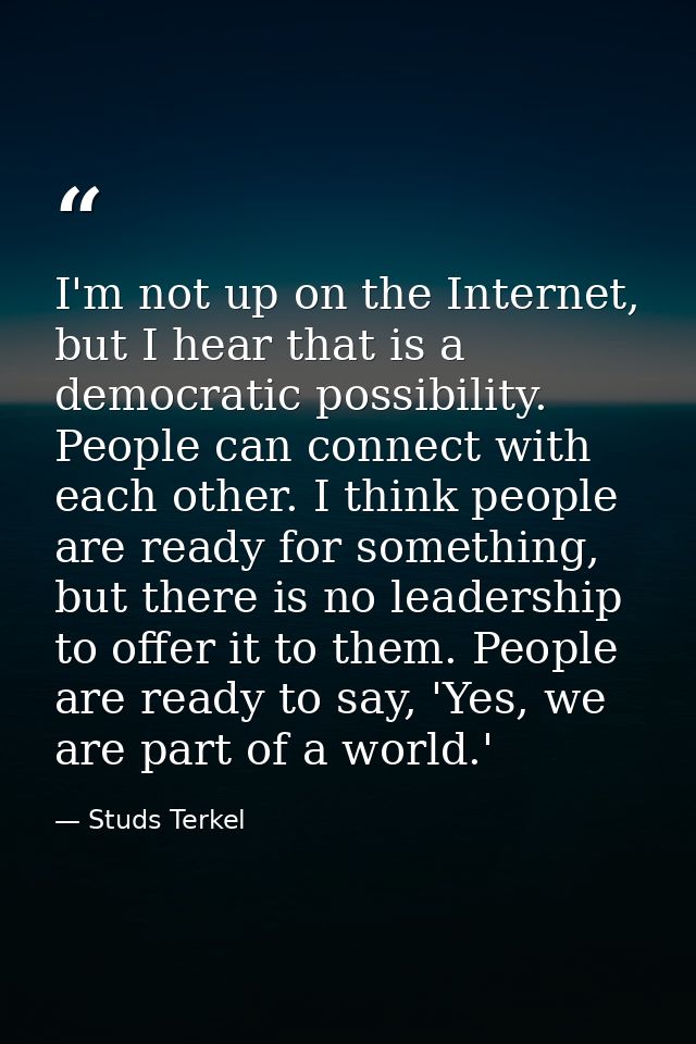 I'm not up on the Internet, but I hear that is a democratic possibility. People can connect with each other. I think peo — Studs Terkel