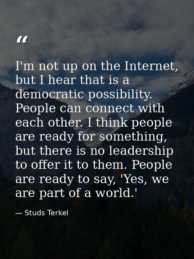 I'm not up on the Internet, but I hear that is a democratic possibility. People can connect with each other. I think peo — Studs Terkel