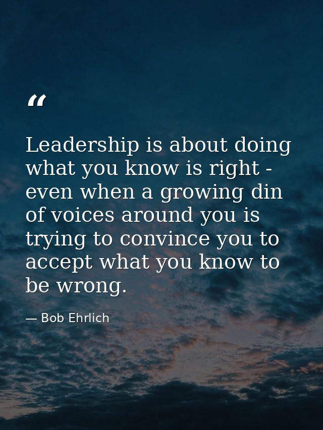 Leadership is about doing what you know is right - even when a growing din of voices around you is trying to convince yo — Bob Ehrlich