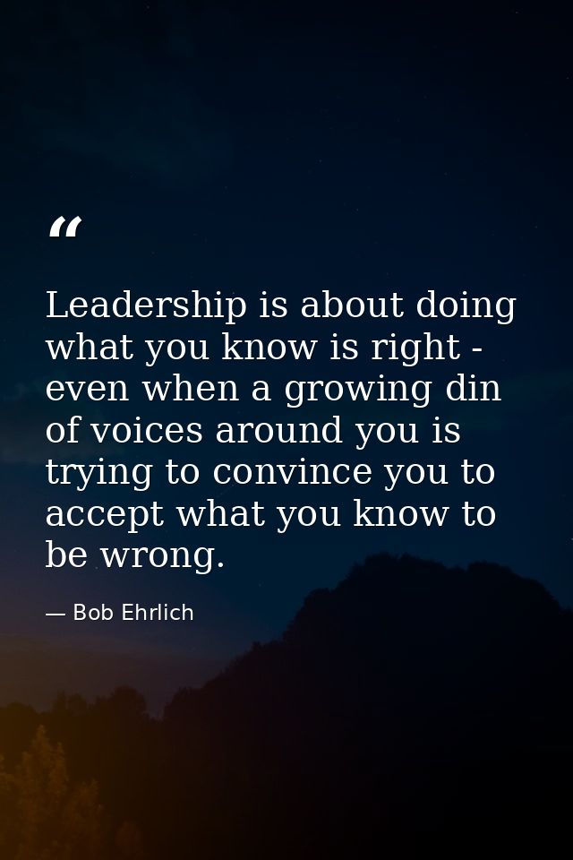 Leadership is about doing what you know is right - even when a growing din of voices around you is trying to convince yo — Bob Ehrlich