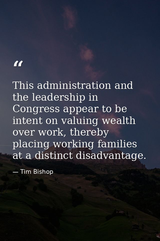 This administration and the leadership in Congress appear to be intent on valuing wealth over work, thereby placing work — Tim Bishop