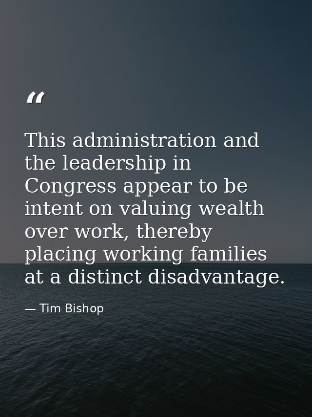 This administration and the leadership in Congress appear to be intent on valuing wealth over work, thereby placing work — Tim Bishop