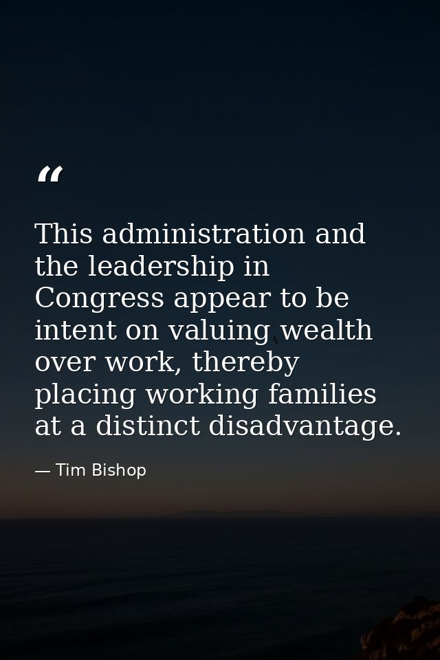 This administration and the leadership in Congress appear to be intent on valuing wealth over work, thereby placing work — Tim Bishop