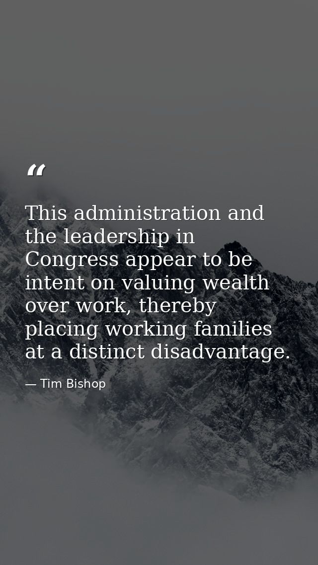 This administration and the leadership in Congress appear to be intent on valuing wealth over work, thereby placing work — Tim Bishop