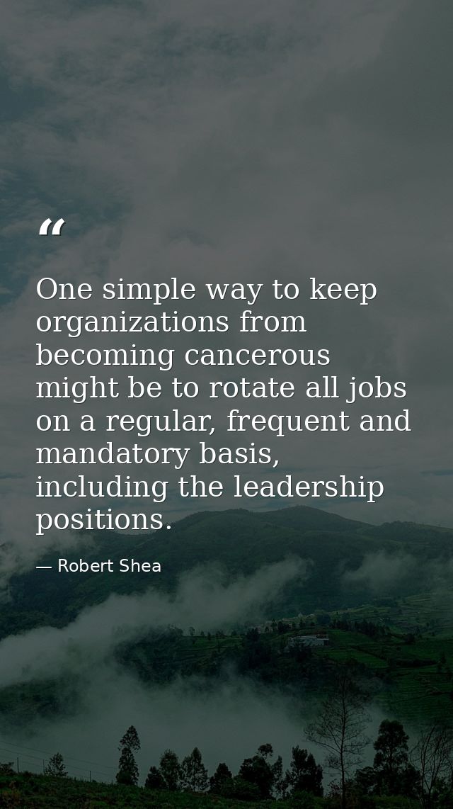 One simple way to keep organizations from becoming cancerous might be to rotate all jobs on a regular, frequent and mand — Robert Shea