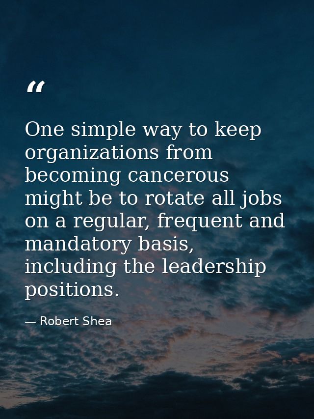 One simple way to keep organizations from becoming cancerous might be to rotate all jobs on a regular, frequent and mand — Robert Shea