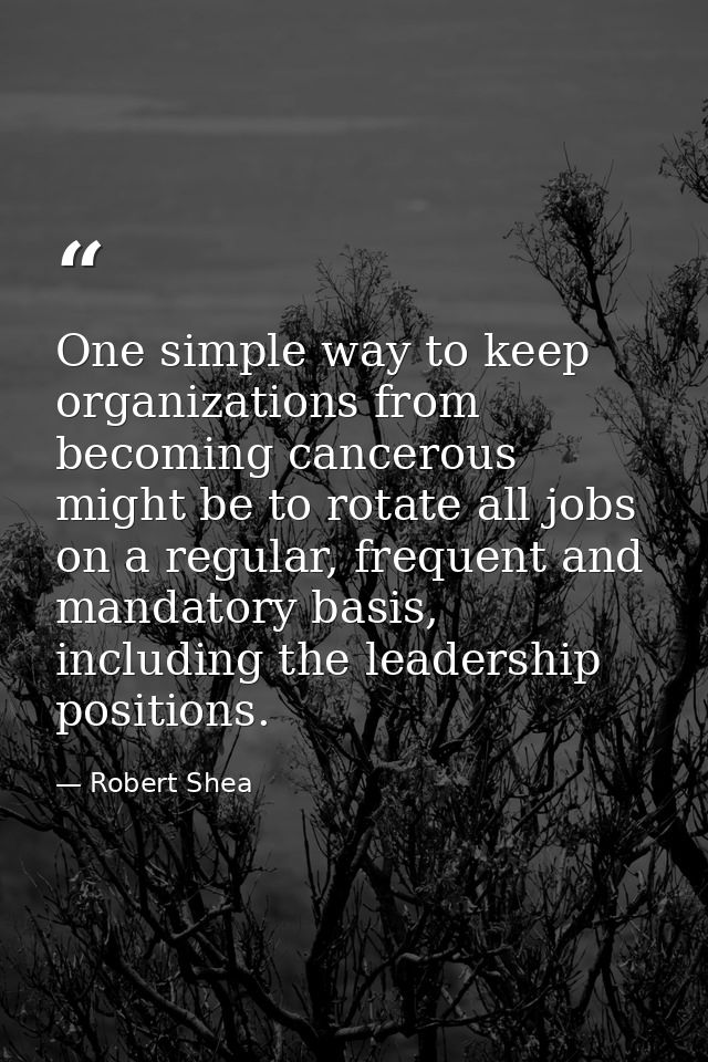 One simple way to keep organizations from becoming cancerous might be to rotate all jobs on a regular, frequent and mand — Robert Shea