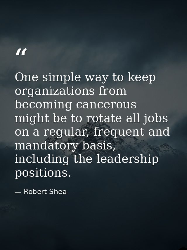 One simple way to keep organizations from becoming cancerous might be to rotate all jobs on a regular, frequent and mand — Robert Shea