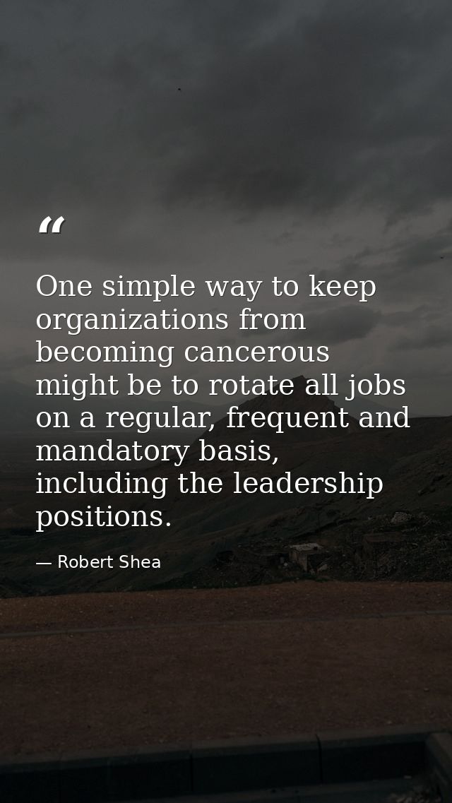 One simple way to keep organizations from becoming cancerous might be to rotate all jobs on a regular, frequent and mand — Robert Shea