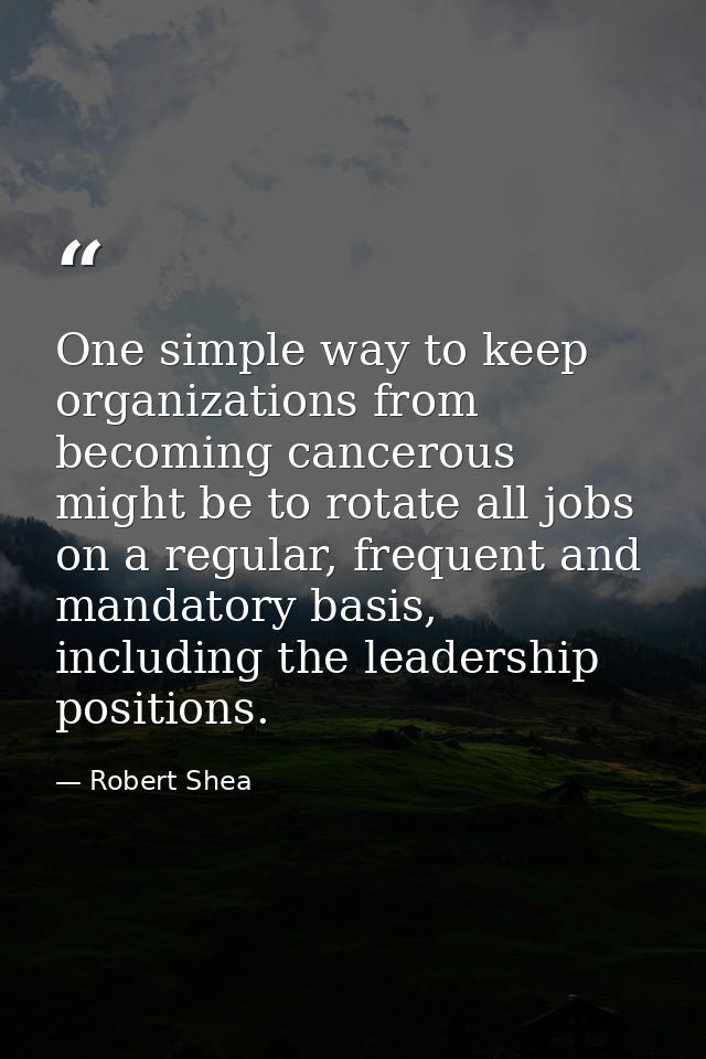 One simple way to keep organizations from becoming cancerous might be to rotate all jobs on a regular, frequent and mand — Robert Shea