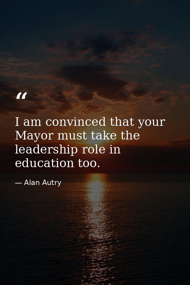 I am convinced that your Mayor must take the leadership role in education too. — Alan Autry