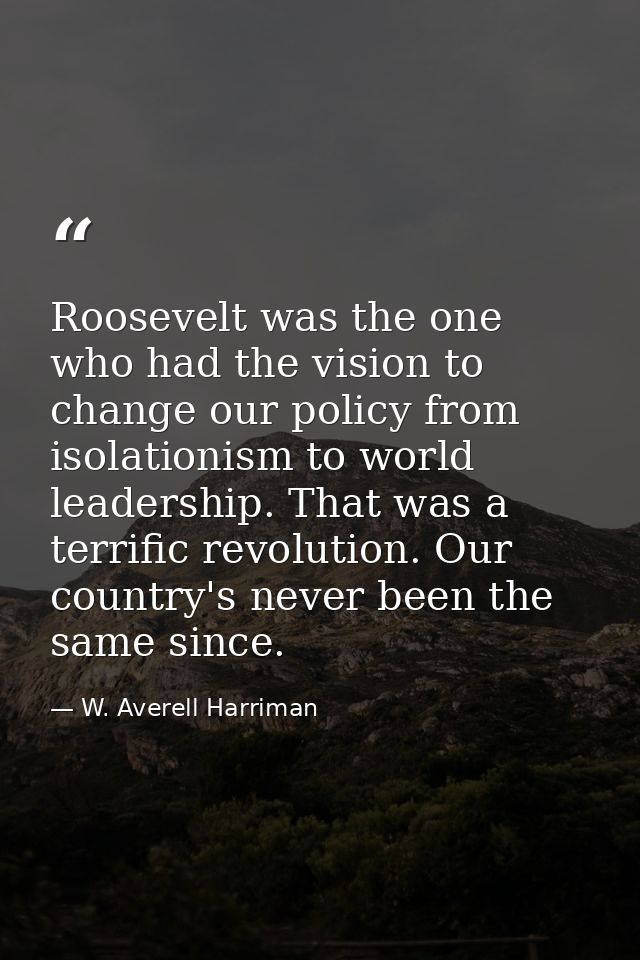 Roosevelt was the one who had the vision to change our policy from isolationism to world leadership. That was a terrific — W. Averell Harriman